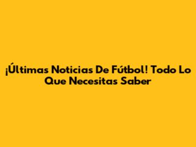 ¡Últimas Noticias De Fútbol! Todo Lo Que Necesitas Saber