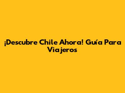 ¡Descubre Chile Ahora! Guía Para Viajeros