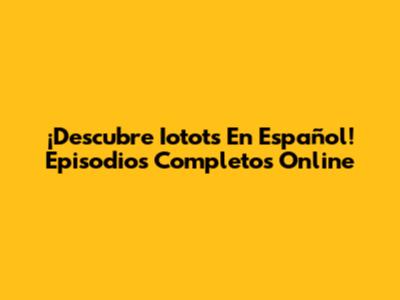 ¡Descubre Iotots En Español! Episodios Completos Online