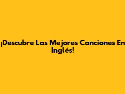 ¡Descubre Las Mejores Canciones En Inglés!