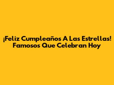 ¡Feliz Cumpleaños A Las Estrellas! Famosos Que Celebran Hoy