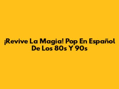 ¡Revive La Magia! Pop En Español De Los 80s Y 90s
