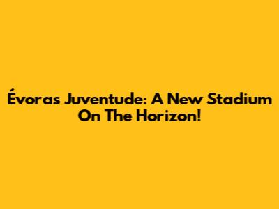 Évora's Juventude: A New Stadium On The Horizon!