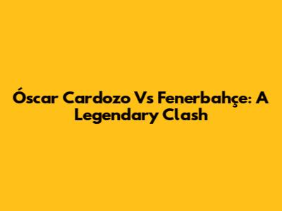 Óscar Cardozo Vs Fenerbahçe: A Legendary Clash