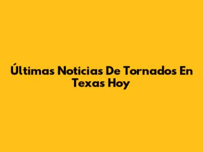 Últimas Noticias De Tornados En Texas Hoy