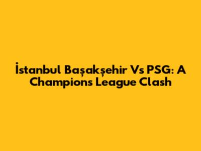İstanbul Başakşehir Vs PSG: A Champions League Clash