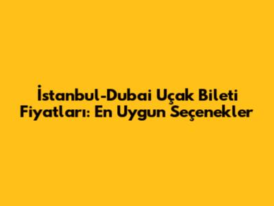 İstanbul-Dubai Uçak Bileti Fiyatları: En Uygun Seçenekler
