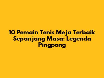 10 Pemain Tenis Meja Terbaik Sepanjang Masa: Legenda Pingpong