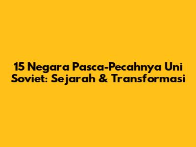 15 Negara Pasca-Pecahnya Uni Soviet: Sejarah & Transformasi