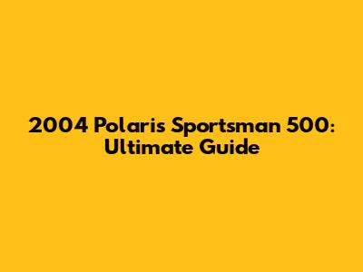 2004 Polaris Sportsman 500: Ultimate Guide