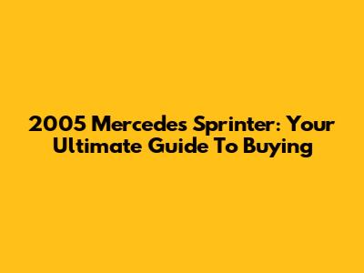 2005 Mercedes Sprinter: Your Ultimate Guide To Buying