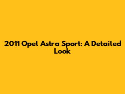 2011 Opel Astra Sport: A Detailed Look