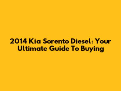 2014 Kia Sorento Diesel: Your Ultimate Guide To Buying