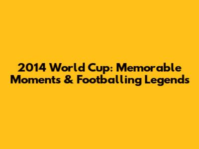 2014 World Cup: Memorable Moments & Footballing Legends