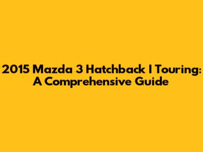 2015 Mazda 3 Hatchback I Touring: A Comprehensive Guide