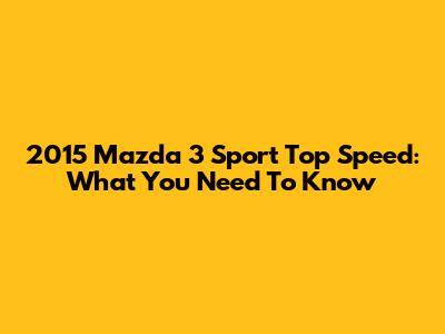 2015 Mazda 3 Sport Top Speed: What You Need To Know