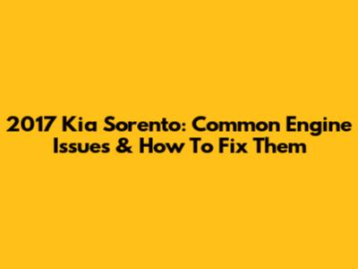 2017 Kia Sorento: Common Engine Issues & How To Fix Them