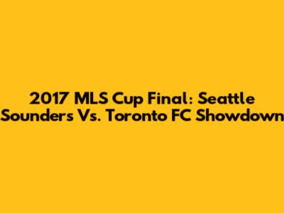 2017 MLS Cup Final: Seattle Sounders Vs. Toronto FC Showdown