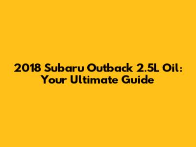 2018 Subaru Outback 2.5L Oil: Your Ultimate Guide
