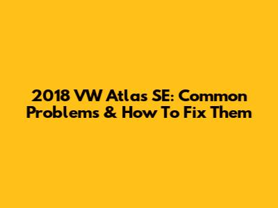 2018 VW Atlas SE: Common Problems & How To Fix Them