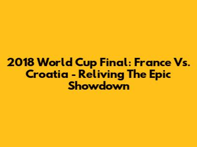 2018 World Cup Final: France Vs. Croatia - Reliving The Epic Showdown