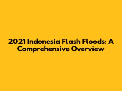 2021 Indonesia Flash Floods: A Comprehensive Overview