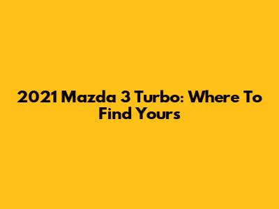 2021 Mazda 3 Turbo: Where To Find Yours