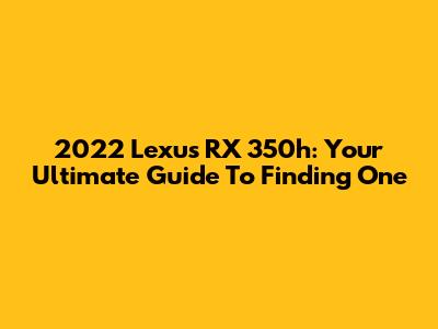 2022 Lexus RX 350h: Your Ultimate Guide To Finding One