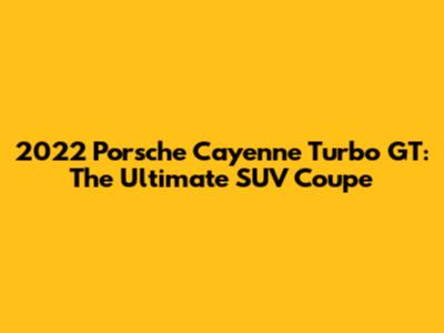 2022 Porsche Cayenne Turbo GT: The Ultimate SUV Coupe