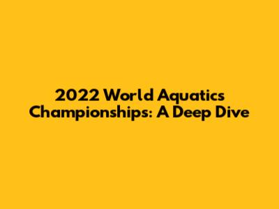 2022 World Aquatics Championships: A Deep Dive