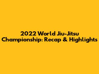 2022 World Jiu-Jitsu Championship: Recap & Highlights