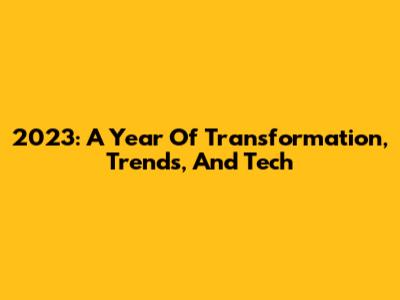 2023: A Year Of Transformation, Trends, And Tech
