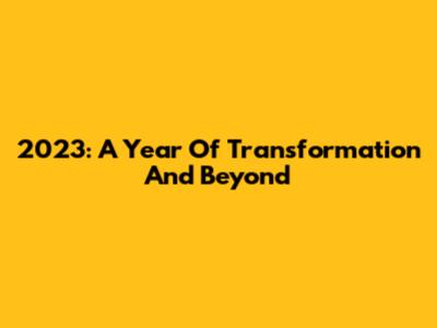 2023: A Year Of Transformation And Beyond