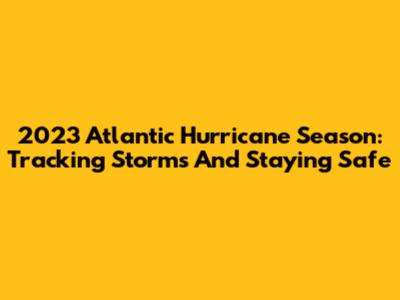 2023 Atlantic Hurricane Season: Tracking Storms And Staying Safe
