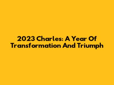 2023 Charles: A Year Of Transformation And Triumph