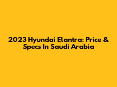 2023 Hyundai Elantra: Price & Specs In Saudi Arabia