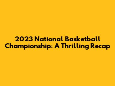 2023 National Basketball Championship: A Thrilling Recap