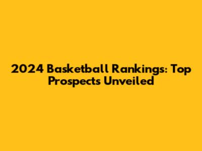 2024 Basketball Rankings: Top Prospects Unveiled
