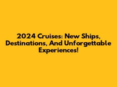 2024 Cruises: New Ships, Destinations, And Unforgettable Experiences!