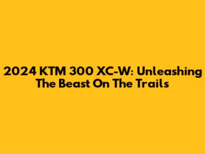 2024 KTM 300 XC-W: Unleashing The Beast On The Trails