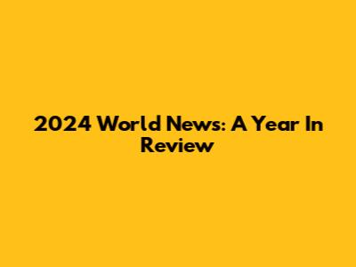 2024 World News: A Year In Review