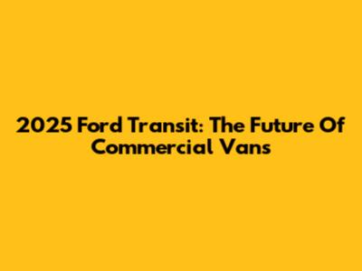 2025 Ford Transit: The Future Of Commercial Vans
