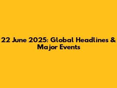 22 June 2025: Global Headlines & Major Events