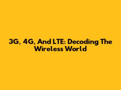 3G, 4G, And LTE: Decoding The Wireless World