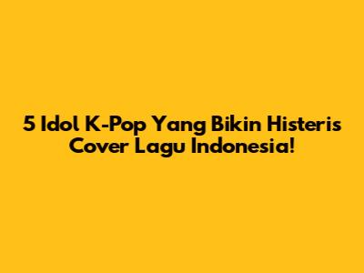 5 Idol K-Pop Yang Bikin Histeris Cover Lagu Indonesia!