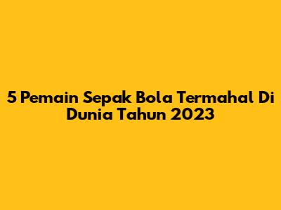 5 Pemain Sepak Bola Termahal Di Dunia Tahun 2023