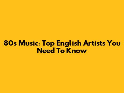 80s Music: Top English Artists You Need To Know