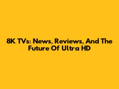 8K TVs: News, Reviews, And The Future Of Ultra HD