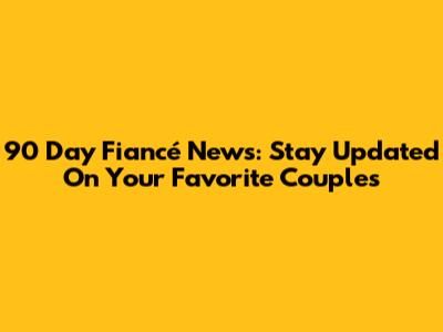 90 Day Fiancé News: Stay Updated On Your Favorite Couples