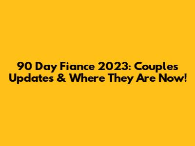 90 Day Fiance 2023: Couples Updates & Where They Are Now!